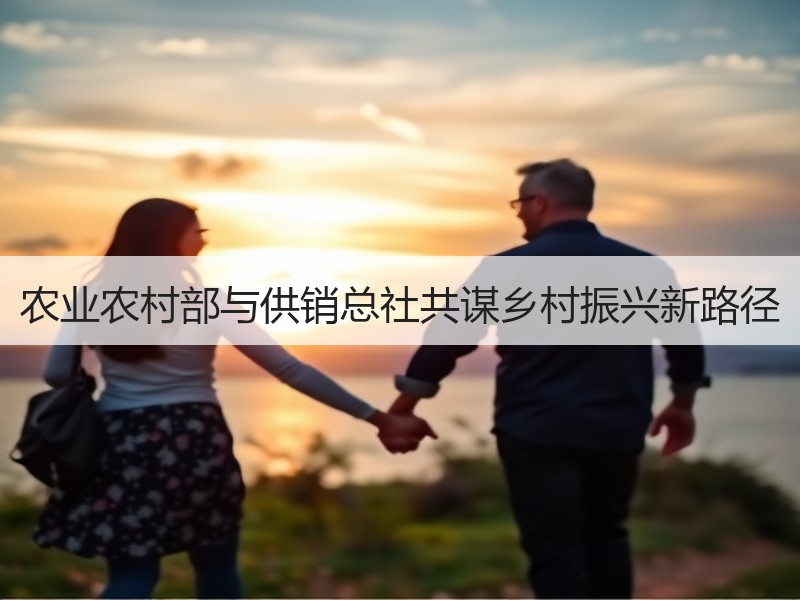 农业农村部与供销总社共谋乡村振兴新路径