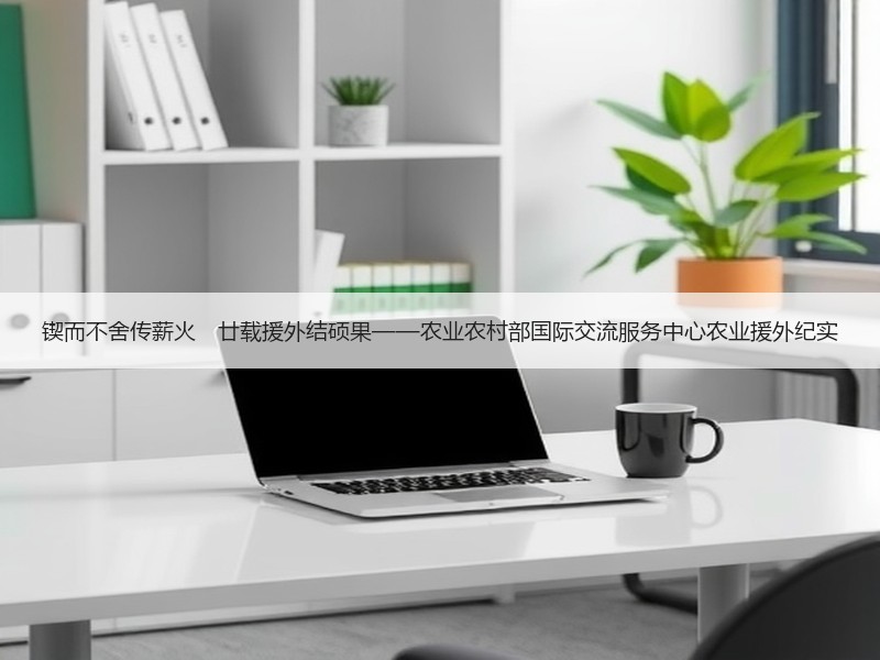 锲而不舍传薪火　廿载援外结硕果——农业农村部国际交流服务中心农业援外纪实