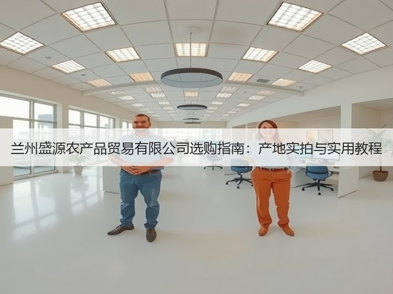 兰州盛源农产品贸易有限公司选购指南：产地实拍与实用教程