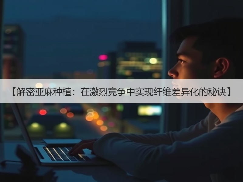 【解密亚麻种植：在激烈竞争中实现纤维差异化的秘诀】
