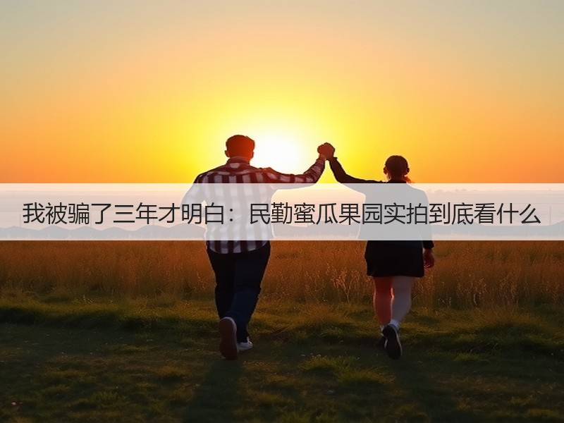 我被骗了三年才明白：民勤蜜瓜果园实拍到底看什么
