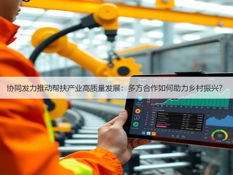 协同发力推动帮扶产业高质量发展：多方合作如何助力乡村振兴？