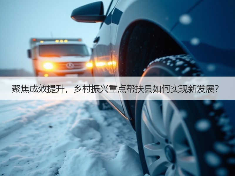 聚焦成效提升，乡村振兴重点帮扶县如何实现新发展？